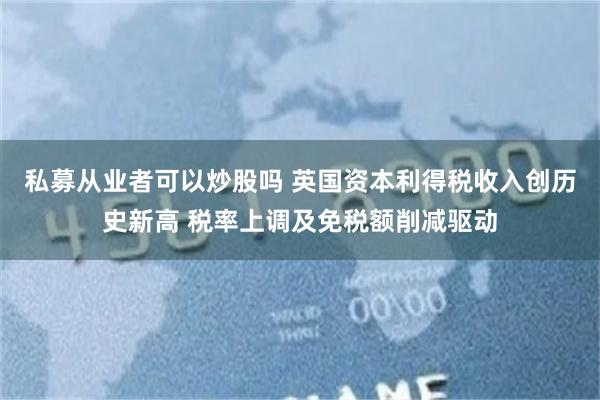 私募从业者可以炒股吗 英国资本利得税收入创历史新高 税率上调及免税额削减驱动
