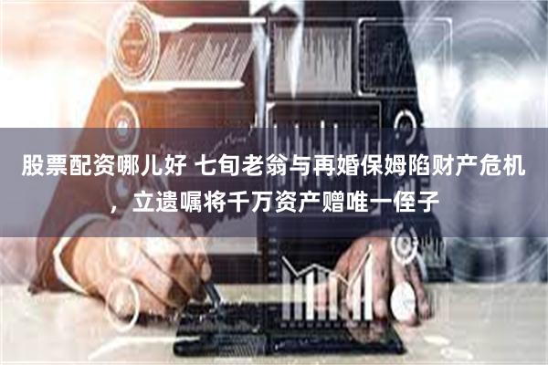 股票配资哪儿好 七旬老翁与再婚保姆陷财产危机，立遗嘱将千万资产赠唯一侄子