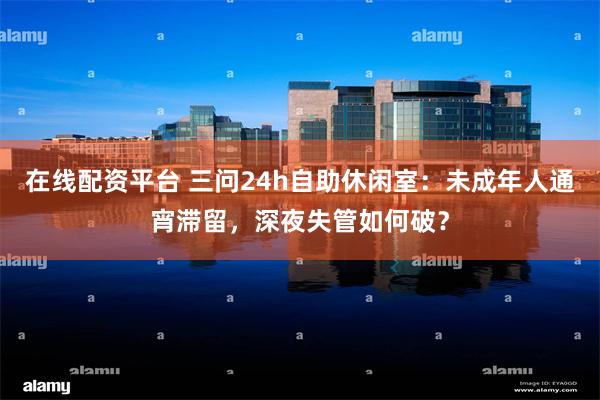 在线配资平台 三问24h自助休闲室：未成年人通宵滞留，深夜失管如何破？