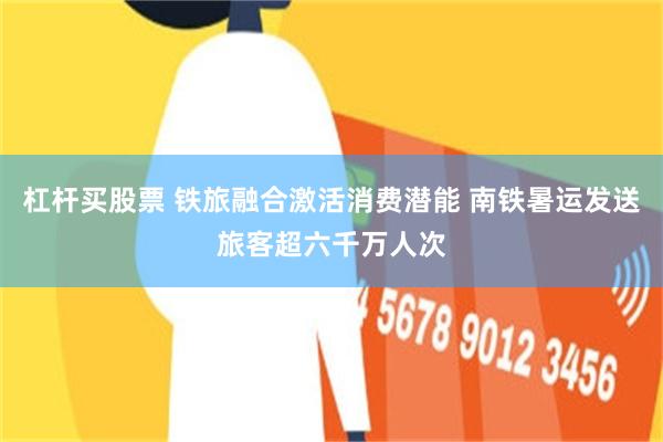 杠杆买股票 铁旅融合激活消费潜能 南铁暑运发送旅客超六千万人次