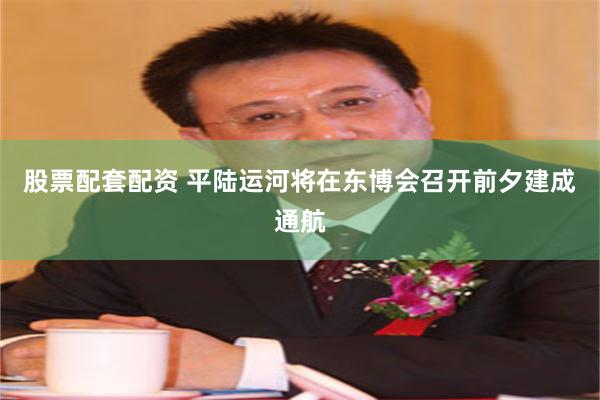 股票配套配资 平陆运河将在东博会召开前夕建成通航
