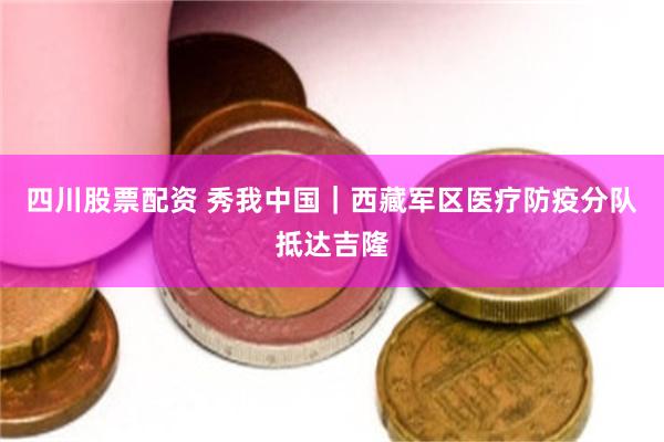 四川股票配资 秀我中国｜西藏军区医疗防疫分队抵达吉隆