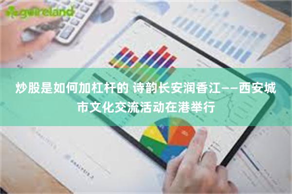 炒股是如何加杠杆的 诗韵长安润香江——西安城市文化交流活动在港举行