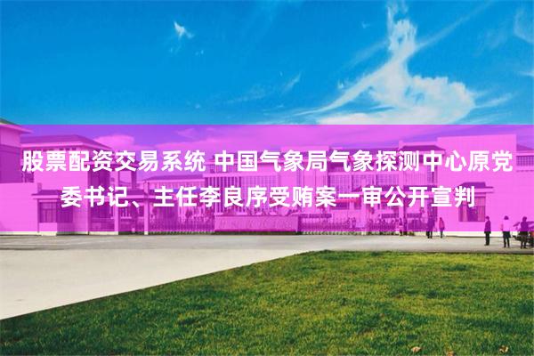 股票配资交易系统 中国气象局气象探测中心原党委书记、主任李良序受贿案一审公开宣判