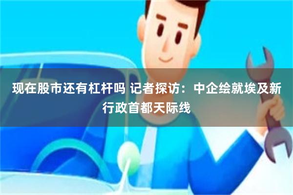 现在股市还有杠杆吗 记者探访：中企绘就埃及新行政首都天际线
