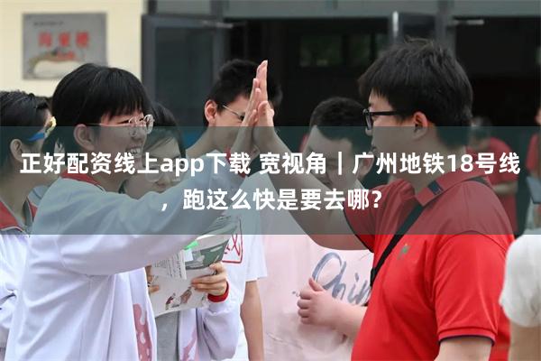 正好配资线上app下载 宽视角|广州地铁18号线,跑这么快是要去哪?
