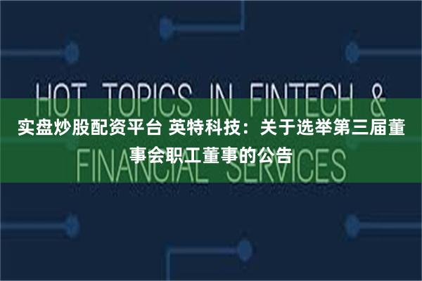 实盘炒股配资平台 英特科技：关于选举第三届董事会职工董事的公告