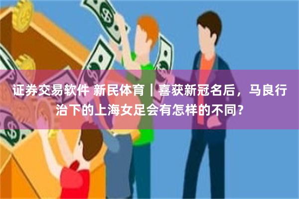 证券交易软件 新民体育｜喜获新冠名后，马良行治下的上海女足会有怎样的不同？