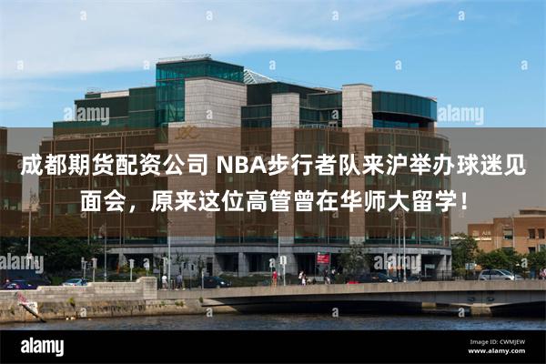 成都期货配资公司 NBA步行者队来沪举办球迷见面会，原来这位高管曾在华师大留学！