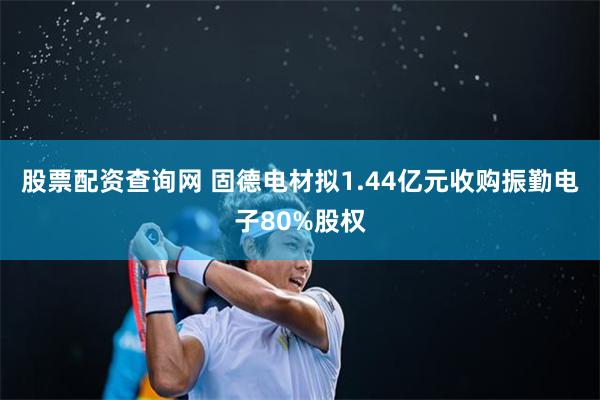 股票配资查询网 固德电材拟1.44亿元收购振勤电子80%股权