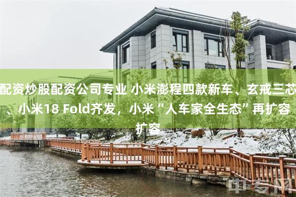 配资炒股配资公司专业 小米澎程四款新车、玄戒三芯、小米18 Fold齐发，小米“人车家全生态”再扩容