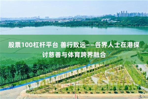 股票100杠杆平台 善行致远——各界人士在港探讨慈善与体育跨界融合