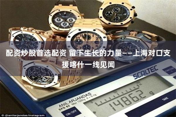 配资炒股首选配资 留下生长的力量——上海对口支援喀什一线见闻