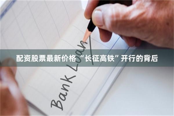 配资股票最新价格 “长征高铁”开行的背后