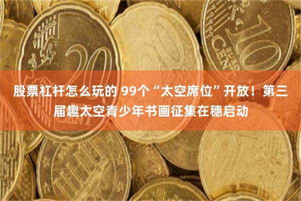 股票杠杆怎么玩的 99个“太空席位”开放！第三届趣太空青少年书画征集在穗启动