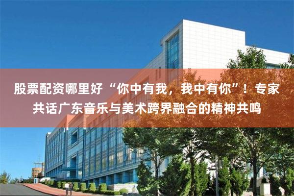 股票配资哪里好 “你中有我，我中有你”！专家共话广东音乐与美术跨界融合的精神共鸣