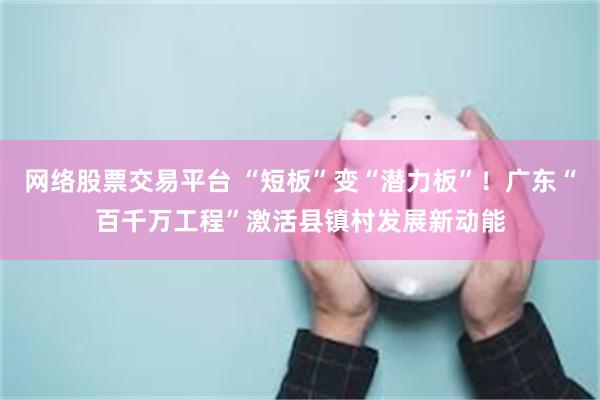 网络股票交易平台 “短板”变“潜力板”!广东“百千万工程”激活县镇村发展新动能