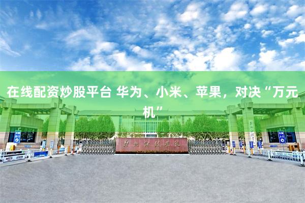 在线配资炒股平台 华为、小米、苹果，对决“万元机”