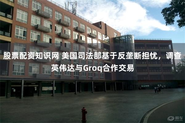 股票配资知识网 美国司法部基于反垄断担忧，调查英伟达与Groq合作交易
