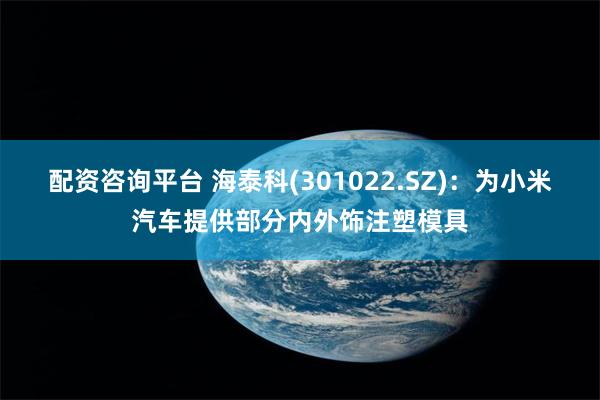 配资咨询平台 海泰科(301022.SZ)：为小米汽车提供部分内外饰注塑模具