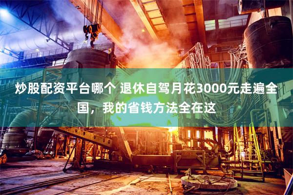 炒股配资平台哪个 退休自驾月花3000元走遍全国，我的省钱方法全在这