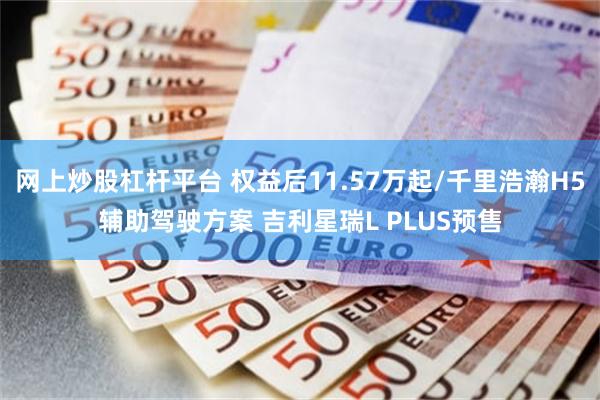 网上炒股杠杆平台 权益后11.57万起/千里浩瀚H5辅助驾驶方案 吉利星瑞L PLUS预售