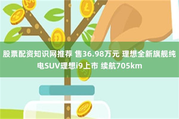 股票配资知识网推荐 售36.98万元 理想全新旗舰纯电SUV理想i9上市 续航705km