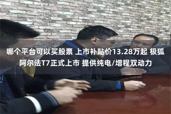 哪个平台可以买股票 上市补贴价13.28万起 极狐阿尔法T7正式上市 提供纯电/增程双动力