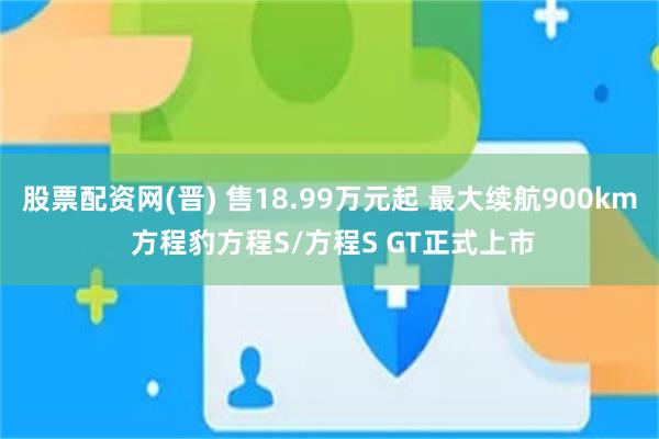 股票配资网(晋) 售18.99万元起 最大续航900km 方程豹方程S/方程S GT正式上市