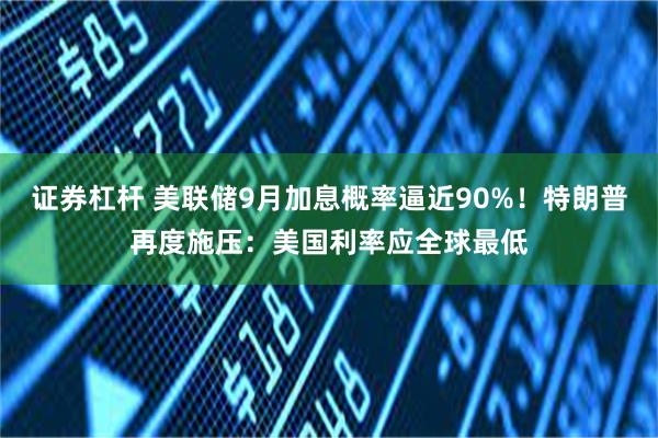 证券杠杆 美联储9月加息概率逼近90%！特朗普再度施压：美国利率应全球最低