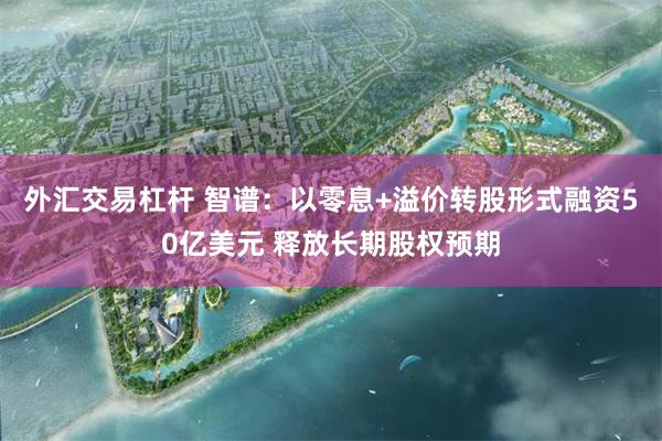 外汇交易杠杆 智谱：以零息+溢价转股形式融资50亿美元 释放长期股权预期