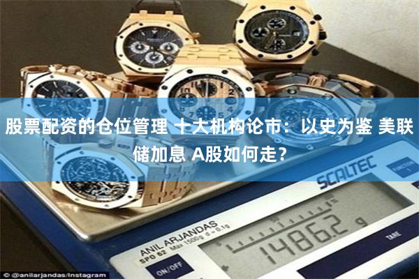 股票配资的仓位管理 十大机构论市：以史为鉴 美联储加息 A股如何走？
