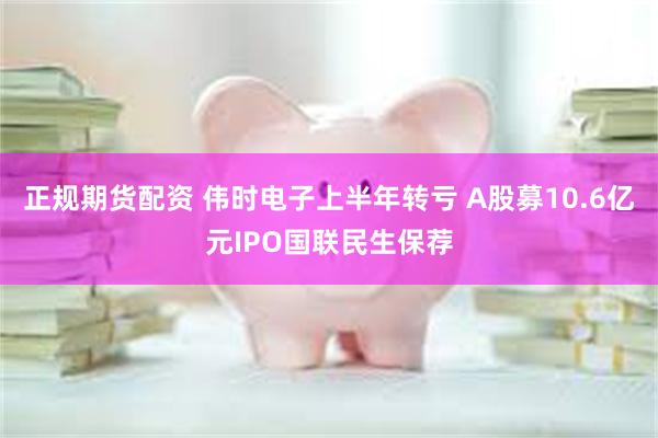正规期货配资 伟时电子上半年转亏 A股募10.6亿元IPO国联民生保荐