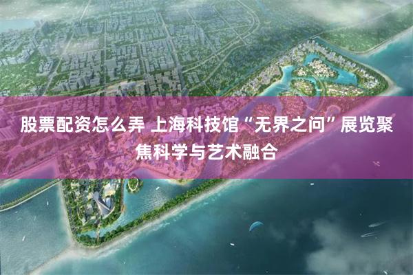 股票配资怎么弄 上海科技馆“无界之问”展览聚焦科学与艺术融合