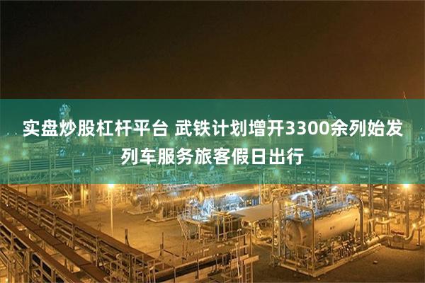 实盘炒股杠杆平台 武铁计划增开3300余列始发列车服务旅客假日出行