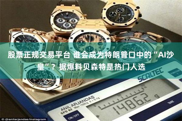 股票正规交易平台 谁会成为特朗普口中的“AI沙皇”？据爆料贝森特是热门人选