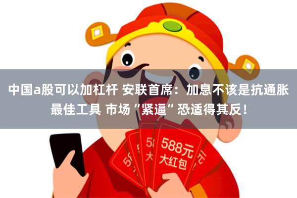 中国a股可以加杠杆 安联首席：加息不该是抗通胀最佳工具 市场“紧逼”恐适得其反！