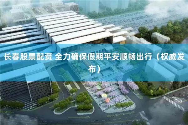 长春股票配资 全力确保假期平安顺畅出行（权威发布）
