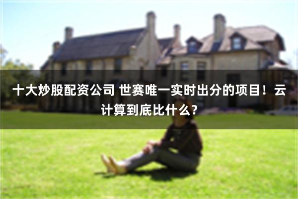 十大炒股配资公司 世赛唯一实时出分的项目！云计算到底比什么？