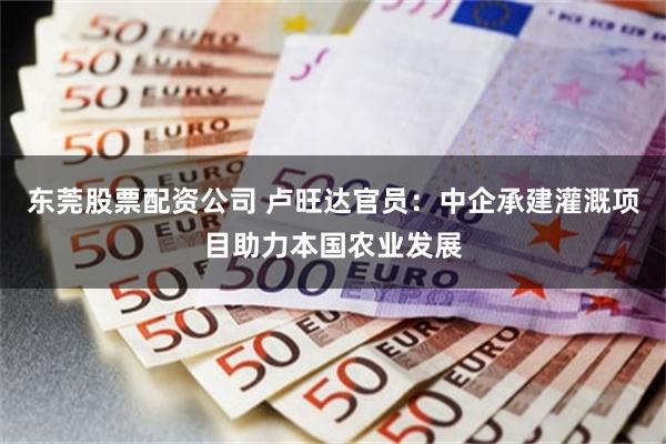 东莞股票配资公司 卢旺达官员：中企承建灌溉项目助力本国农业发展