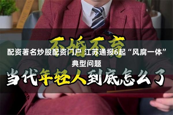 配资著名炒股配资门户 江苏通报6起“风腐一体”典型问题