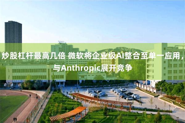 炒股杠杆最高几倍 微软将企业级AI整合至单一应用，与Anthropic展开竞争