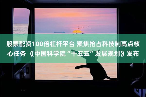 股票配资100倍杠杆平台 聚焦抢占科技制高点核心任务 《中国科学院“十五五”发展规划》发布