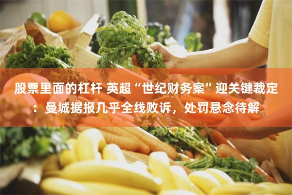 股票里面的杠杆 英超“世纪财务案”迎关键裁定：曼城据报几乎全线败诉，处罚悬念待解