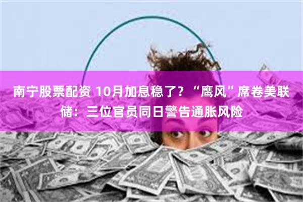 南宁股票配资 10月加息稳了？“鹰风”席卷美联储：三位官员同日警告通胀风险