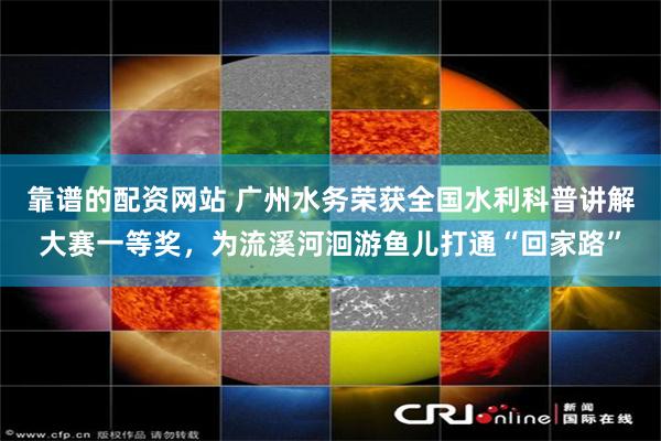 靠谱的配资网站 广州水务荣获全国水利科普讲解大赛一等奖，为流溪河洄游鱼儿打通“回家路”