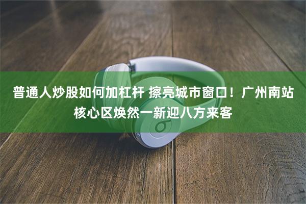 普通人炒股如何加杠杆 擦亮城市窗口！广州南站核心区焕然一新迎八方来客