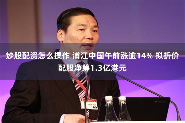 炒股配资怎么操作 浦江中国午前涨逾14% 拟折价配股净筹1.3亿港元