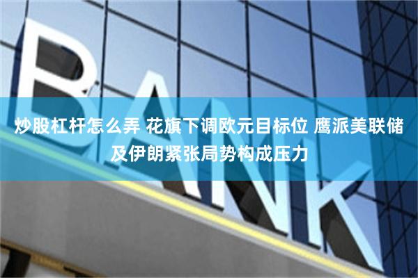 炒股杠杆怎么弄 花旗下调欧元目标位 鹰派美联储及伊朗紧张局势构成压力