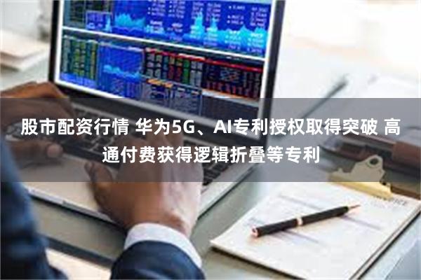 股市配资行情 华为5G、AI专利授权取得突破 高通付费获得逻辑折叠等专利